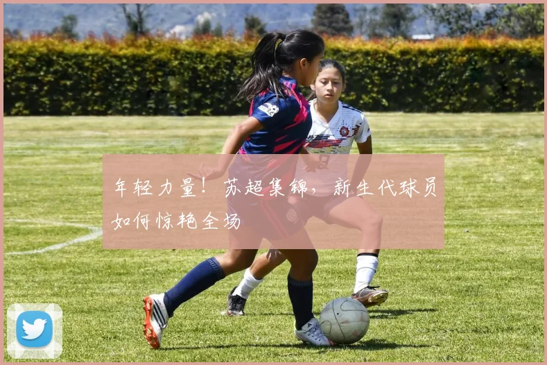 年轻力量！苏超集锦，新生代球员如何惊艳全场