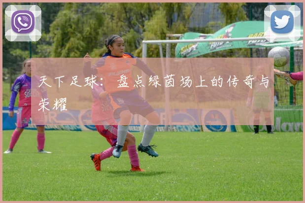天下足球：盘点绿茵场上的传奇与荣耀
