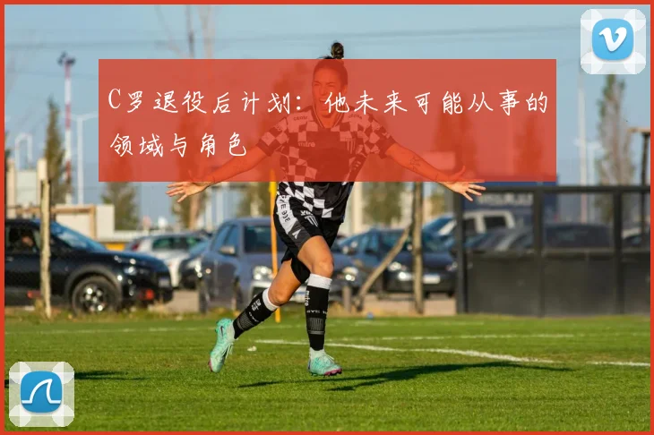 C罗退役后计划:他未来可能从事的领域与角色
