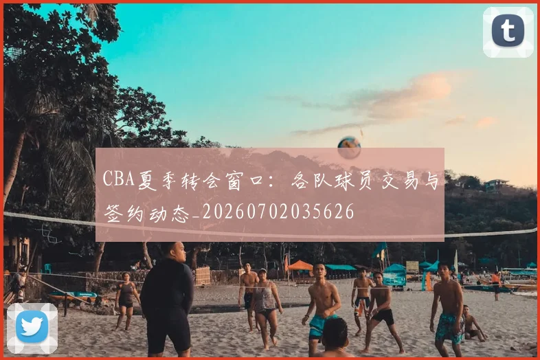 CBA夏季转会窗口：各队球员交易与签约动态_20260702035626