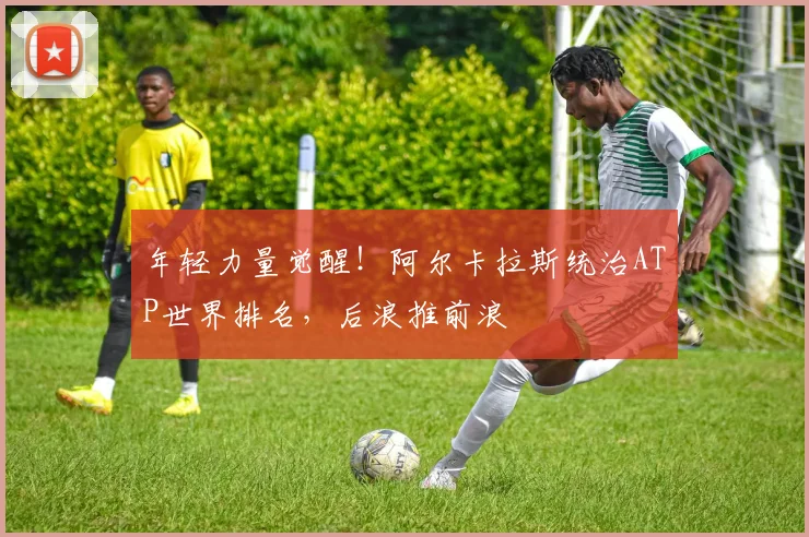 年轻力量觉醒！阿尔卡拉斯统治ATP世界排名，后浪推前浪