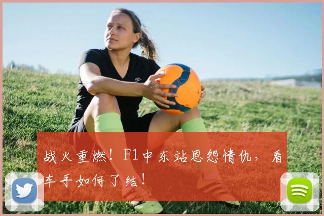 战火重燃！F1中东站恩怨情仇，看车手如何了结！