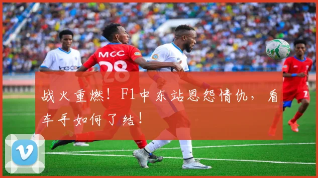 战火重燃！F1中东站恩怨情仇，看车手如何了结！