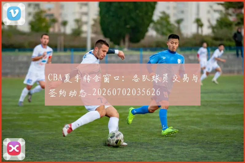 CBA夏季转会窗口：各队球员交易与签约动态_20260702035626