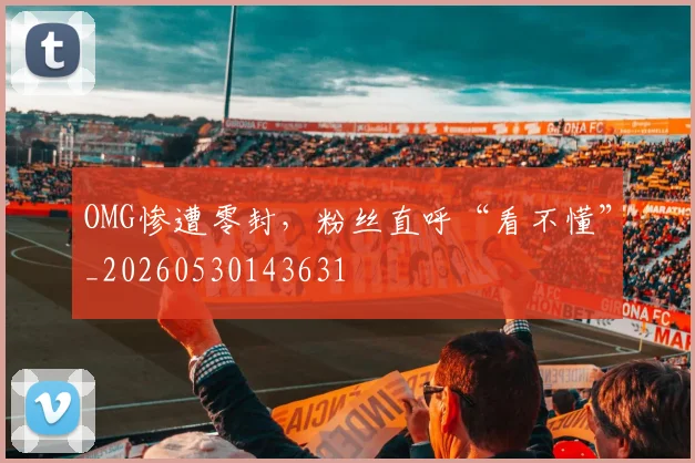OMG惨遭零封，粉丝直呼“看不懂”_20260530143631