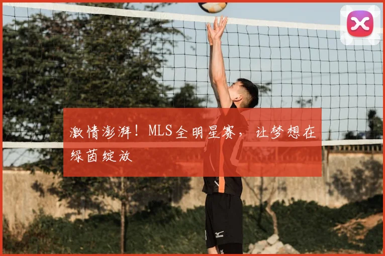 激情澎湃！MLS全明星赛，让梦想在绿茵绽放