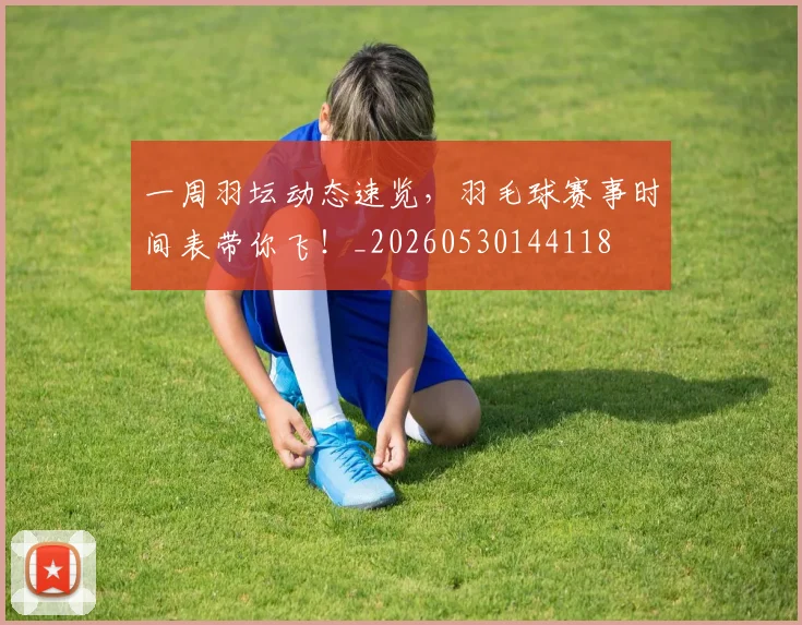 一周羽坛动态速览，羽毛球赛事时间表带你飞！_20260530144118