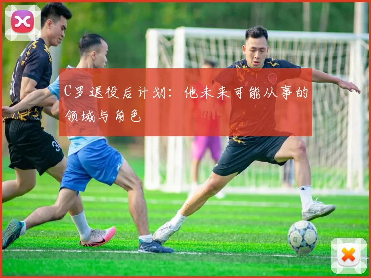 C罗退役后计划：他未来可能从事的领域与角色