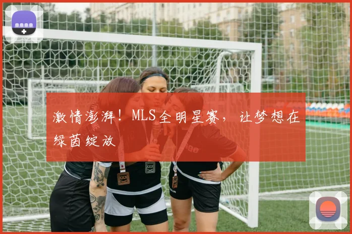 激情澎湃！MLS全明星赛，让梦想在绿茵绽放